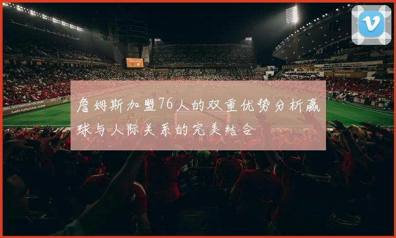 詹姆斯加盟76人的双重优势分析赢球与人际关系的完美结合