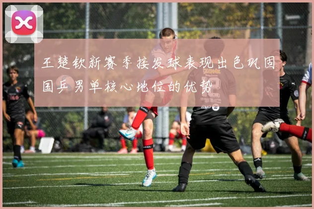 王楚钦新赛季接发球表现出色巩固国乒男单核心地位的优势