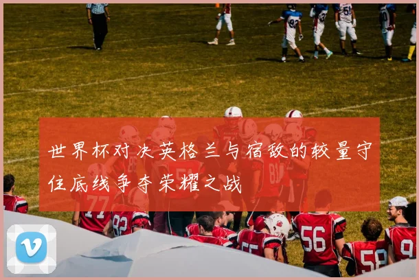 世界杯对决英格兰与宿敌的较量守住底线争夺荣耀之战