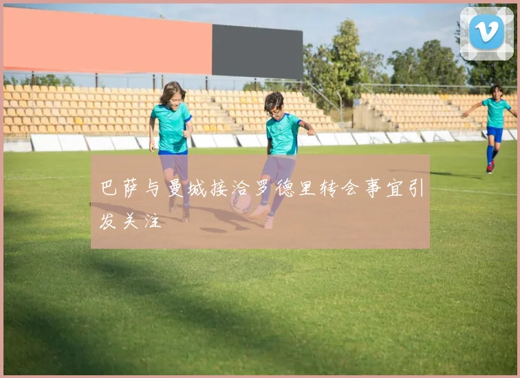 巴萨与曼城接洽罗德里转会事宜引发关注