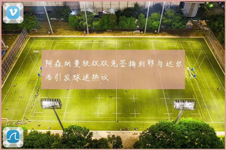 阿森纳曼联双双免签梅利耶与达尔洛引发球迷热议