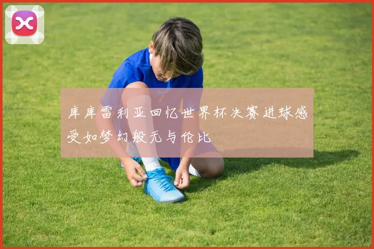 库库雷利亚回忆世界杯决赛进球感受如梦幻般无与伦比