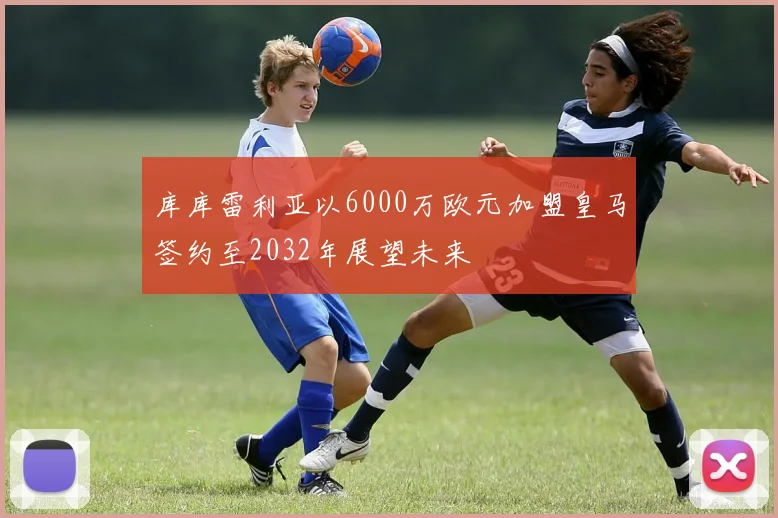 库库雷利亚以6000万欧元加盟皇马签约至2032年展望未来