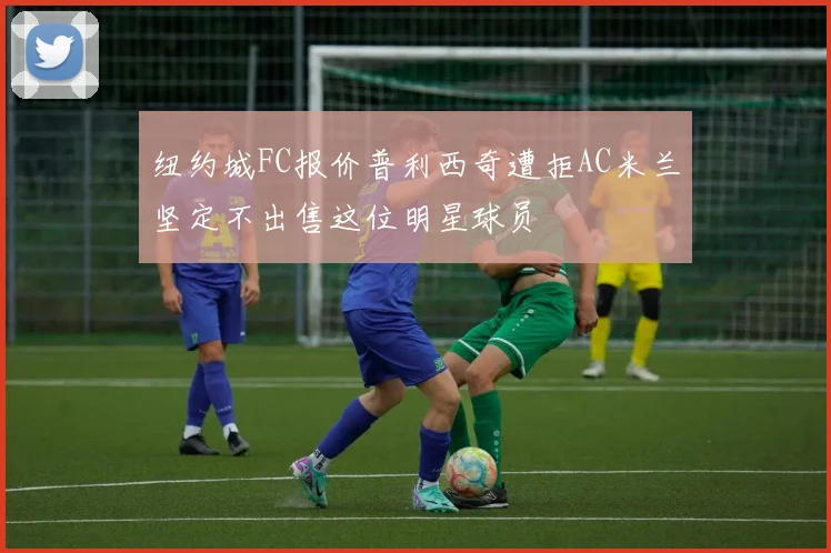 纽约城FC报价普利西奇遭拒AC米兰坚定不出售这位明星球员