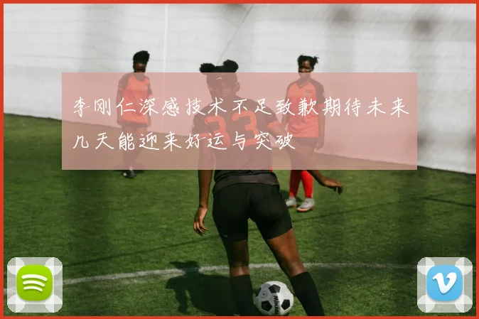 李刚仁深感技术不足致歉期待未来几天能迎来好运与突破