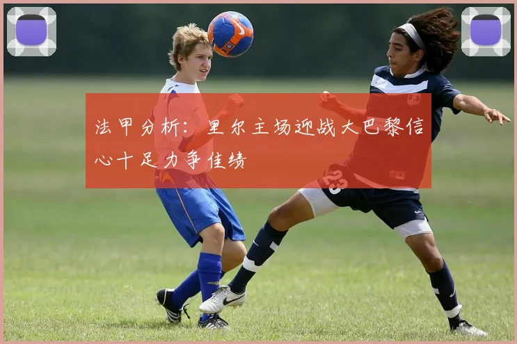 法甲分析：里尔主场迎战大巴黎信心十足力争佳绩