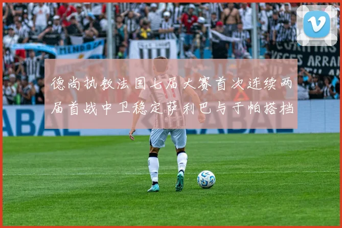 德尚执教法国七届大赛首次连续两届首战中卫稳定萨利巴与于帕搭档