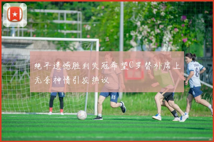 绝平遗憾胜利失冠希望C罗替补席上无奈神情引发热议