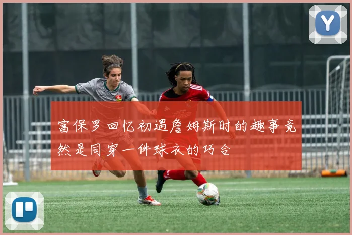 富保罗回忆初遇詹姆斯时的趣事竟然是同穿一件球衣的巧合