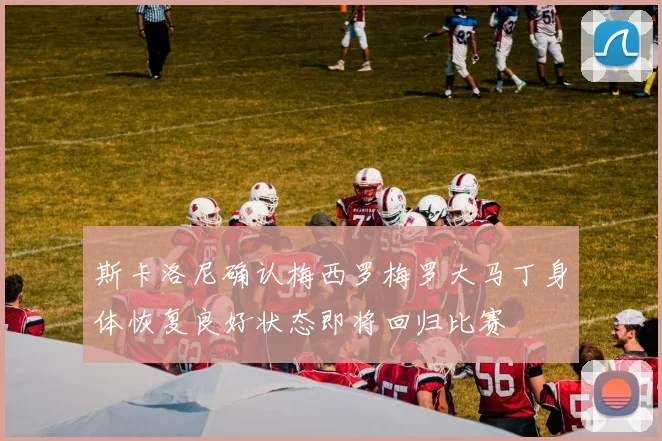 斯卡洛尼确认梅西罗梅罗大马丁身体恢复良好状态即将回归比赛