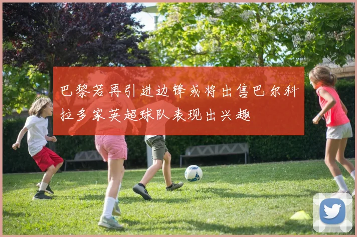 巴黎若再引进边锋或将出售巴尔科拉多家英超球队表现出兴趣