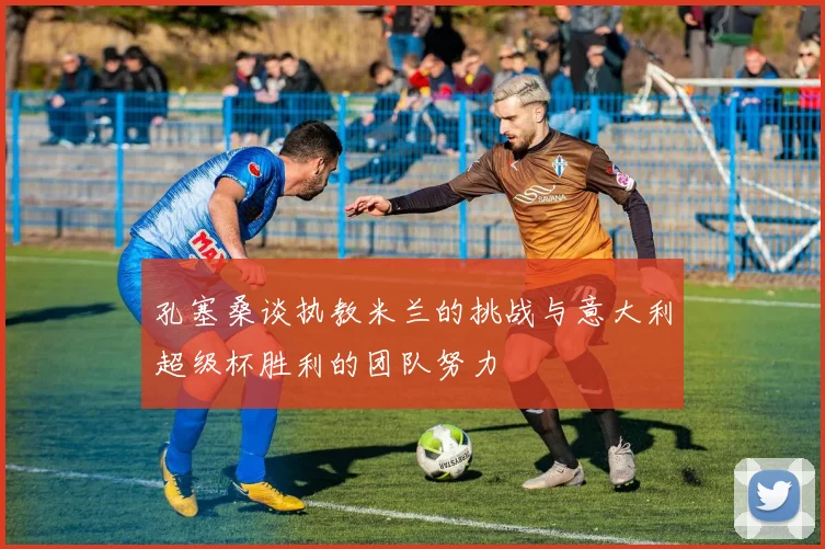 孔塞桑谈执教米兰的挑战与意大利超级杯胜利的团队努力