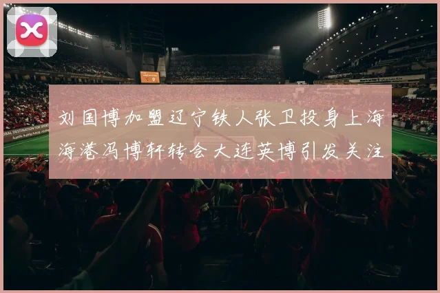 刘国博加盟辽宁铁人张卫投身上海海港冯博轩转会大连英博引发关注