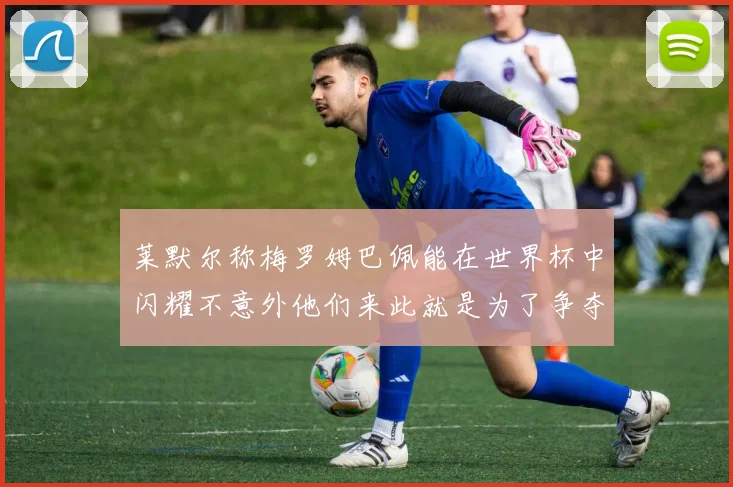 莱默尔称梅罗姆巴佩能在世界杯中闪耀不意外他们来此就是为了争夺最佳球员
