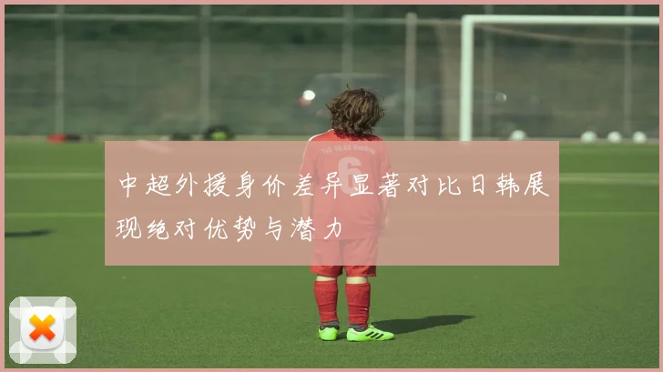 中超外援身价差异显著对比日韩展现绝对优势与潜力