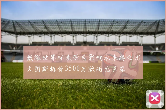 戴维世界杯表现或影响未来转会尤文图斯标价3500万欧尚无买家