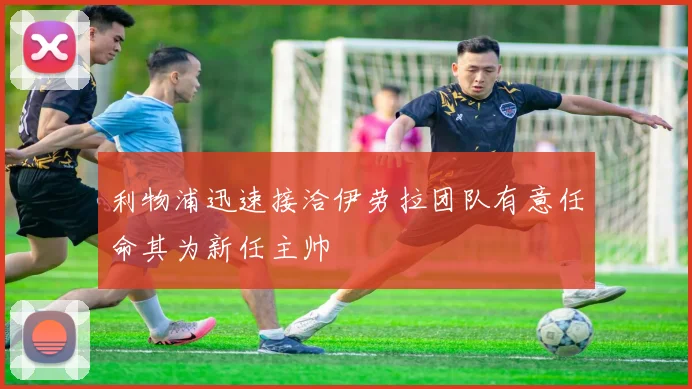 利物浦迅速接洽伊劳拉团队有意任命其为新任主帅