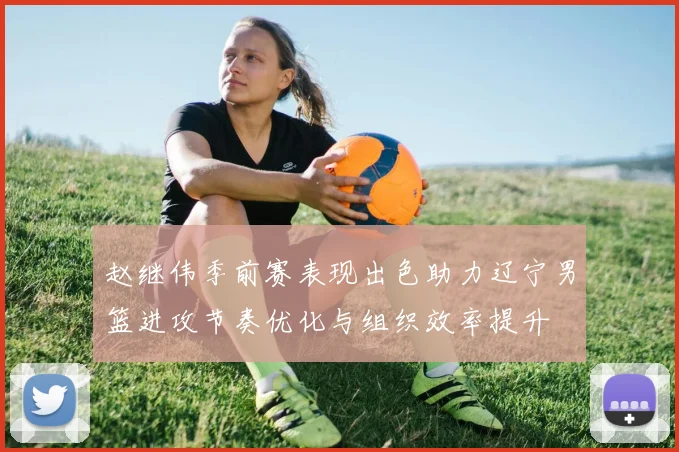 赵继伟季前赛表现出色助力辽宁男篮进攻节奏优化与组织效率提升