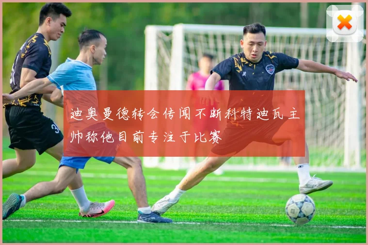 迪奥曼德转会传闻不断科特迪瓦主帅称他目前专注于比赛