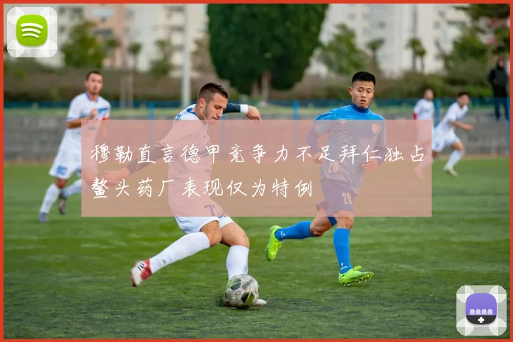 穆勒直言德甲竞争力不足拜仁独占鳌头药厂表现仅为特例