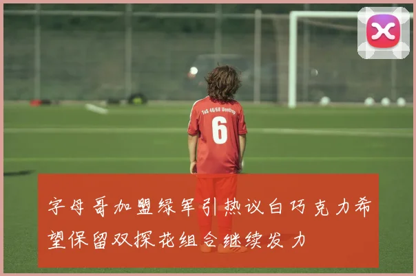 字母哥加盟绿军引热议白巧克力希望保留双探花组合继续发力