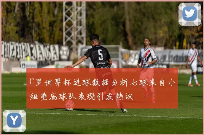 C罗世界杯进球数据分析七球来自小组垫底球队表现引发热议