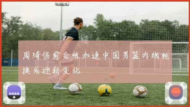 周琦伤愈合练加速中国男篮内线轮换或迎新变化